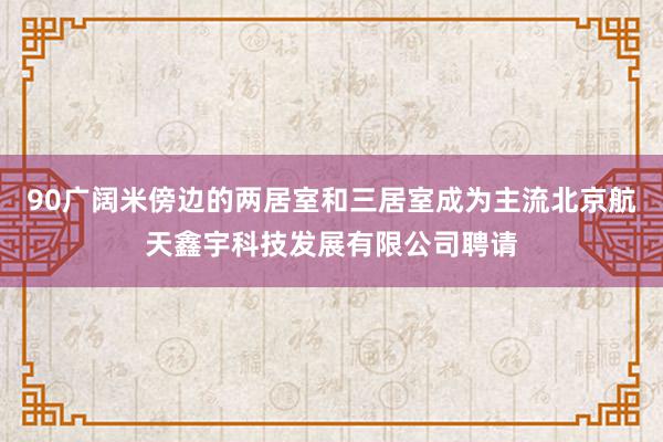 90广阔米傍边的两居室和三居室成为主流北京航天鑫宇科技发展有限公司聘请